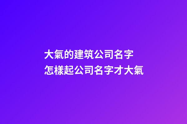 大氣的建筑公司名字 怎樣起公司名字才大氣-第1張-公司起名-玄機派